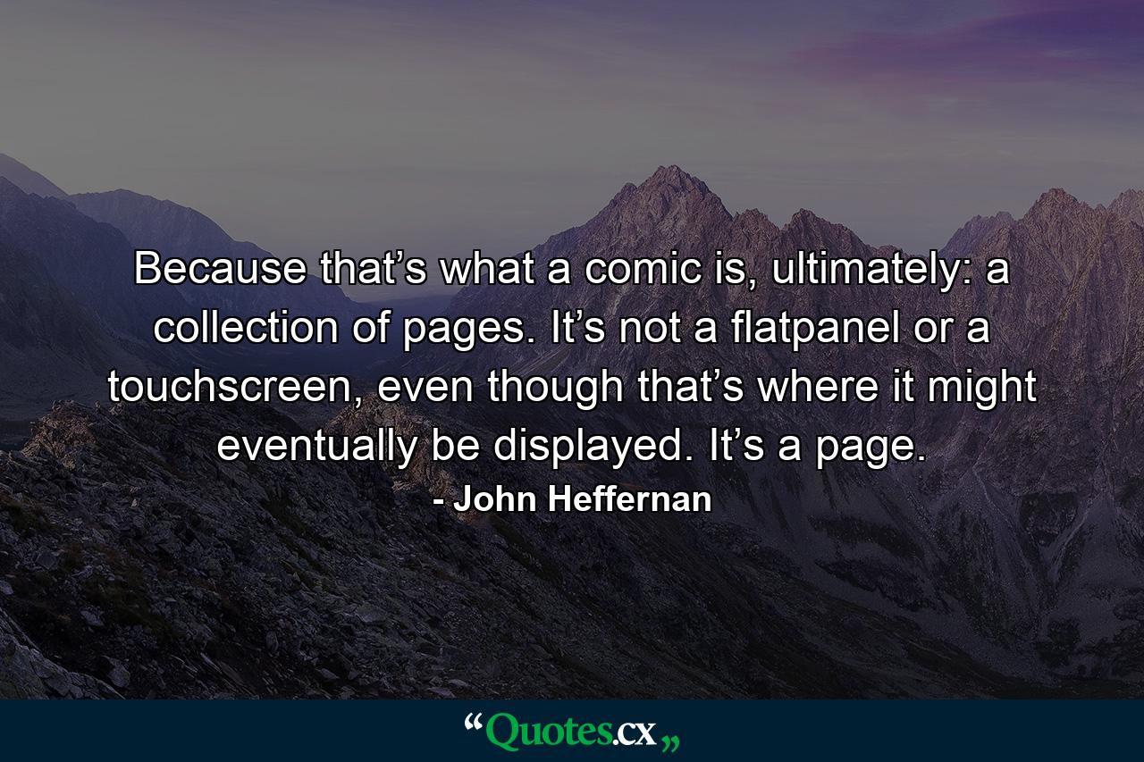 Because that’s what a comic is, ultimately: a collection of pages. It’s not a flatpanel or a touchscreen, even though that’s where it might eventually be displayed. It’s a page. - Quote by John Heffernan