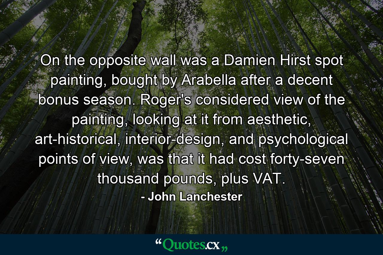 On the opposite wall was a Damien Hirst spot painting, bought by Arabella after a decent bonus season. Roger's considered view of the painting, looking at it from aesthetic, art-historical, interior-design, and psychological points of view, was that it had cost forty-seven thousand pounds, plus VAT. - Quote by John Lanchester