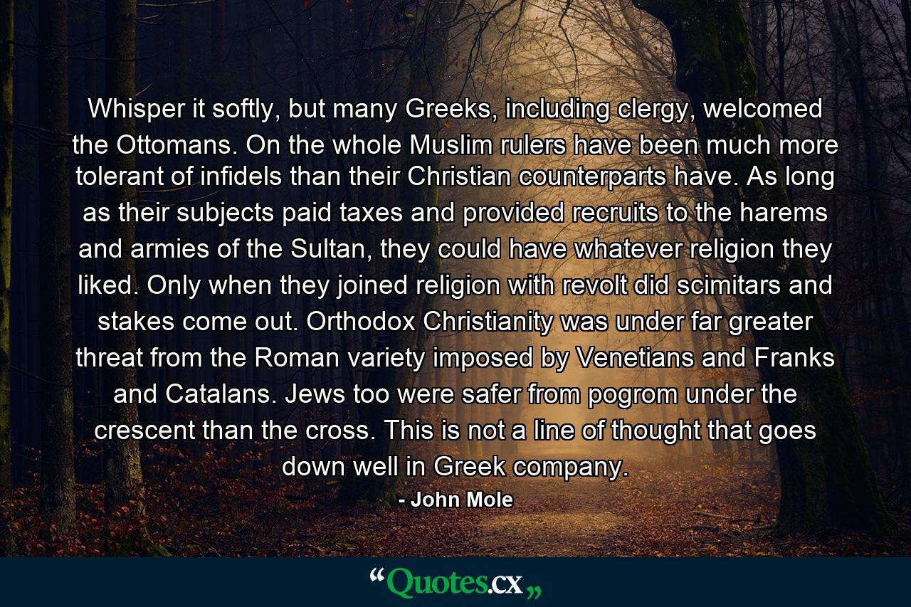 Whisper it softly, but many Greeks, including clergy, welcomed the Ottomans. On the whole Muslim rulers have been much more tolerant of infidels than their Christian counterparts have. As long as their subjects paid taxes and provided recruits to the harems and armies of the Sultan, they could have whatever religion they liked. Only when they joined religion with revolt did scimitars and stakes come out. Orthodox Christianity was under far greater threat from the Roman variety imposed by Venetians and Franks and Catalans. Jews too were safer from pogrom under the crescent than the cross. This is not a line of thought that goes down well in Greek company. - Quote by John Mole