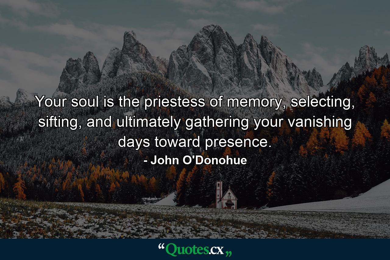 Your soul is the priestess of memory, selecting, sifting, and ultimately gathering your vanishing days toward presence. - Quote by John O'Donohue