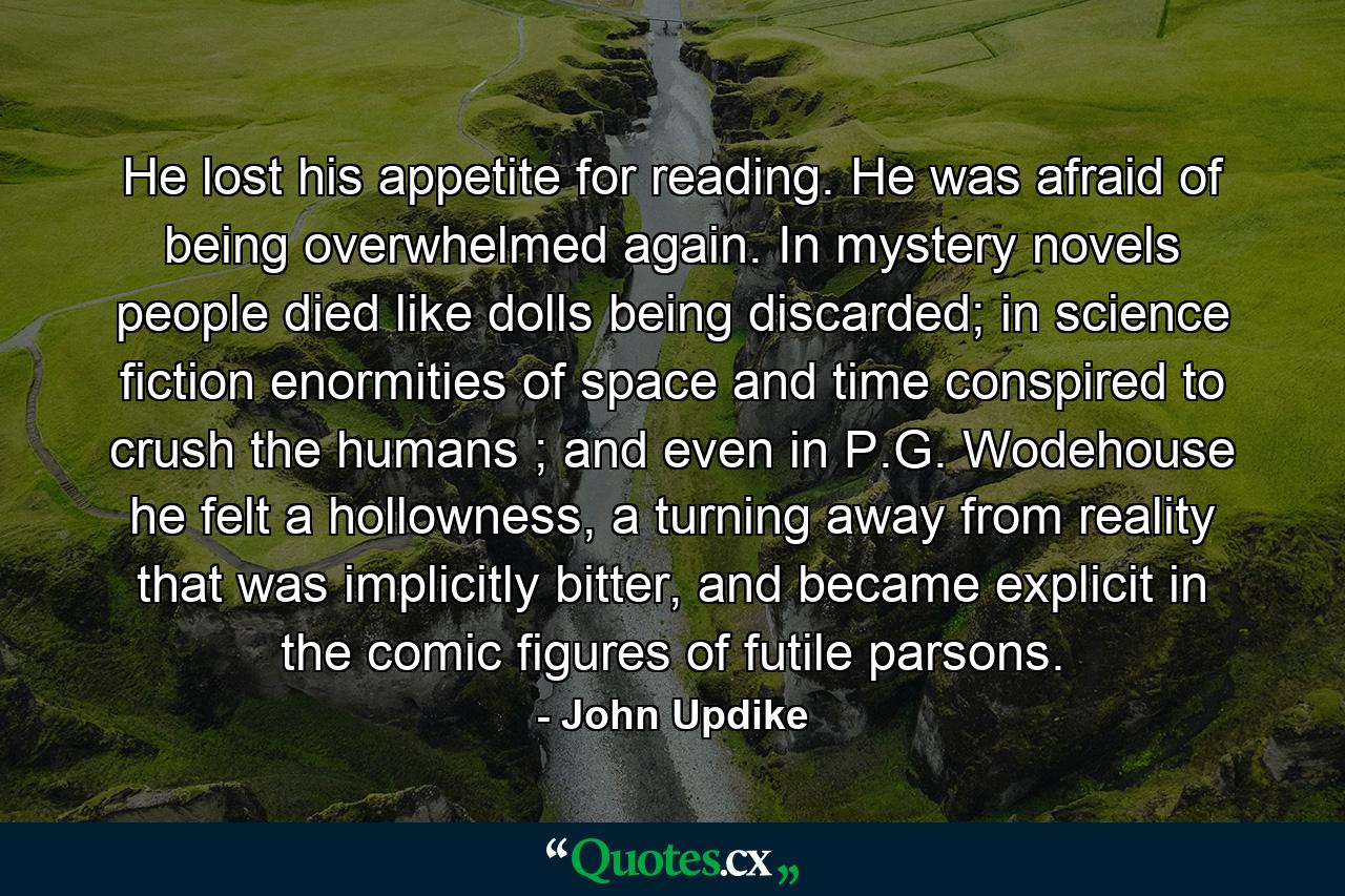 He lost his appetite for reading. He was afraid of being overwhelmed again. In mystery novels people died like dolls being discarded; in science fiction enormities of space and time conspired to crush the humans ; and even in P.G. Wodehouse he felt a hollowness, a turning away from reality that was implicitly bitter, and became explicit in the comic figures of futile parsons. - Quote by John Updike