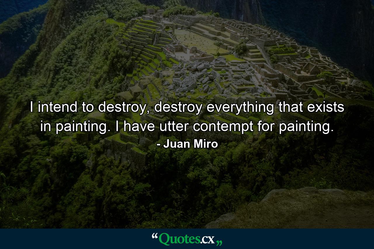 I intend to destroy, destroy everything that exists in painting. I have utter contempt for painting. - Quote by Juan Miro