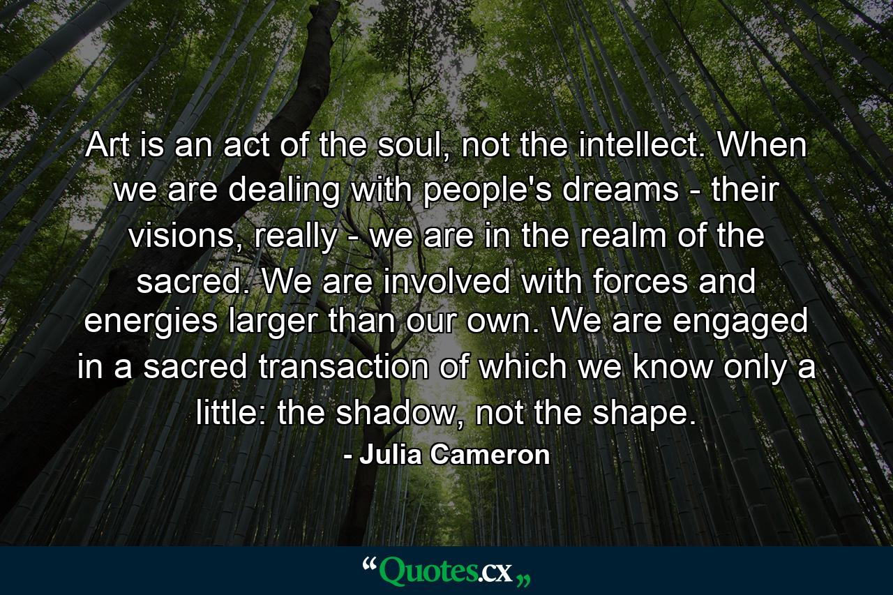 Art is an act of the soul, not the intellect. When we are dealing with people's dreams - their visions, really - we are in the realm of the sacred. We are involved with forces and energies larger than our own. We are engaged in a sacred transaction of which we know only a little: the shadow, not the shape. - Quote by Julia Cameron