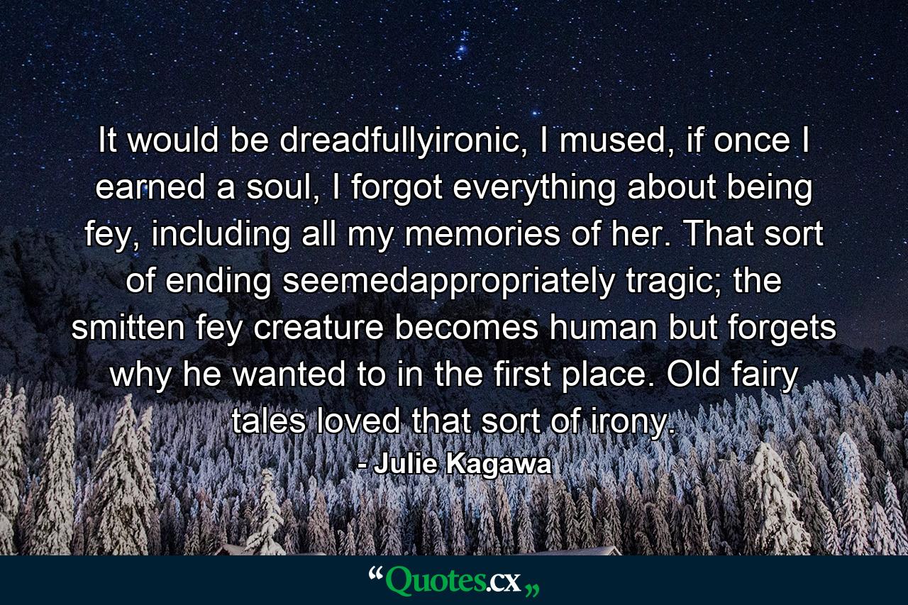 It would be dreadfullyironic, I mused, if once I earned a soul, I forgot everything about being fey, including all my memories of her. That sort of ending seemedappropriately tragic; the smitten fey creature becomes human but forgets why he wanted to in the first place. Old fairy tales loved that sort of irony. - Quote by Julie Kagawa