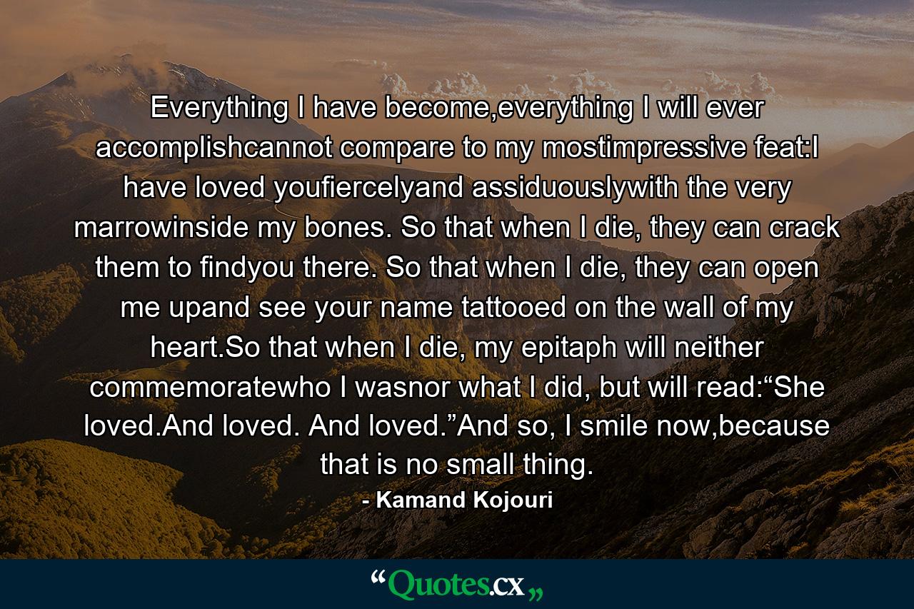 Everything I have become,everything I will ever accomplishcannot compare to my mostimpressive feat:I have loved youfiercelyand assiduouslywith the very marrowinside my bones. So that when I die, they can crack them to findyou there. So that when I die, they can open me upand see your name tattooed on the wall of my heart.So that when I die, my epitaph will neither commemoratewho I wasnor what I did, but will read:“She loved.And loved. And loved.”And so, I smile now,because that is no small thing. - Quote by Kamand Kojouri