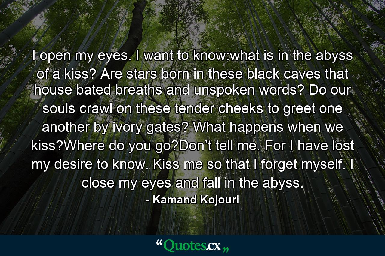 I open my eyes. I want to know:what is in the abyss of a kiss? Are stars born in these black caves that house bated breaths and unspoken words? Do our souls crawl on these tender cheeks to greet one another by ivory gates? What happens when we kiss?Where do you go?Don’t tell me. For I have lost my desire to know. Kiss me so that I forget myself. I close my eyes and fall in the abyss. - Quote by Kamand Kojouri
