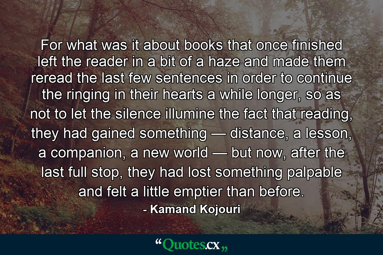 For what was it about books that once finished left the reader in a bit of a haze and made them reread the last few sentences in order to continue the ringing in their hearts a while longer, so as not to let the silence illumine the fact that reading, they had gained something — distance, a lesson, a companion, a new world — but now, after the last full stop, they had lost something palpable and felt a little emptier than before. - Quote by Kamand Kojouri