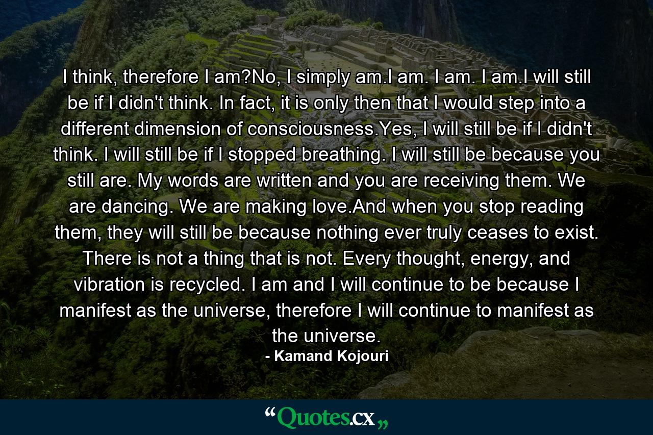 I think, therefore I am?No, I simply am.I am. I am. I am.I will still be if I didn't think. In fact, it is only then that I would step into a different dimension of consciousness.Yes, I will still be if I didn't think. I will still be if I stopped breathing. I will still be because you still are. My words are written and you are receiving them. We are dancing. We are making love.And when you stop reading them, they will still be because nothing ever truly ceases to exist. There is not a thing that is not. Every thought, energy, and vibration is recycled. I am and I will continue to be because I manifest as the universe, therefore I will continue to manifest as the universe. - Quote by Kamand Kojouri