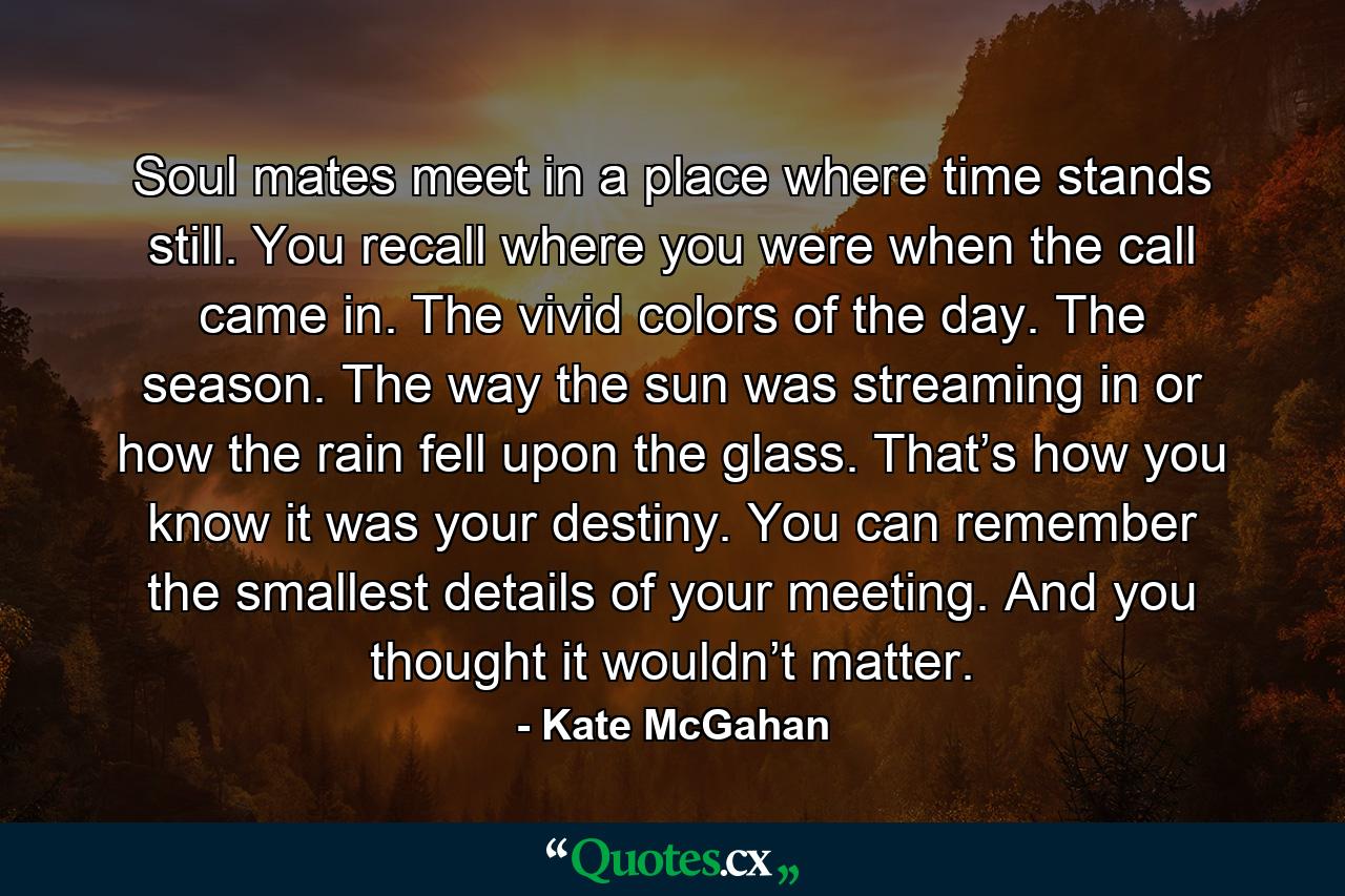 Soul mates meet in a place where time stands still. You recall where you were when the call came in. The vivid colors of the day. The season. The way the sun was streaming in or how the rain fell upon the glass. That’s how you know it was your destiny. You can remember the smallest details of your meeting. And you thought it wouldn’t matter. - Quote by Kate McGahan