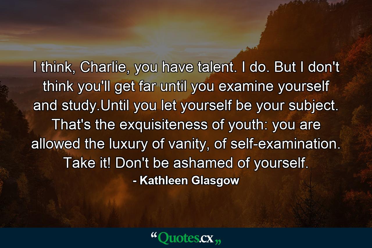 I think, Charlie, you have talent. I do. But I don't think you'll get far until you examine yourself and study.Until you let yourself be your subject. That's the exquisiteness of youth: you are allowed the luxury of vanity, of self-examination. Take it! Don't be ashamed of yourself. - Quote by Kathleen Glasgow