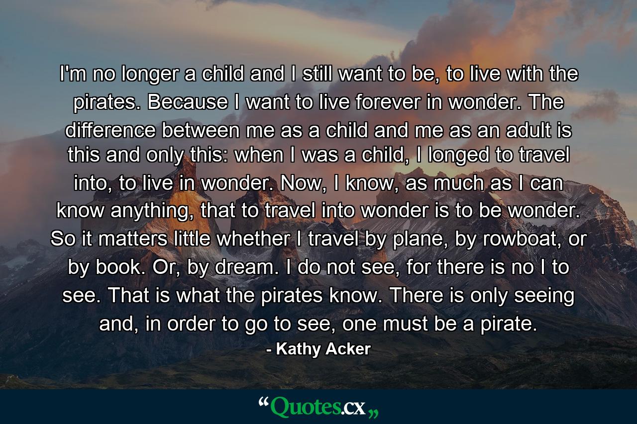 I'm no longer a child and I still want to be, to live with the pirates. Because I want to live forever in wonder. The difference between me as a child and me as an adult is this and only this: when I was a child, I longed to travel into, to live in wonder. Now, I know, as much as I can know anything, that to travel into wonder is to be wonder. So it matters little whether I travel by plane, by rowboat, or by book. Or, by dream. I do not see, for there is no I to see. That is what the pirates know. There is only seeing and, in order to go to see, one must be a pirate. - Quote by Kathy Acker