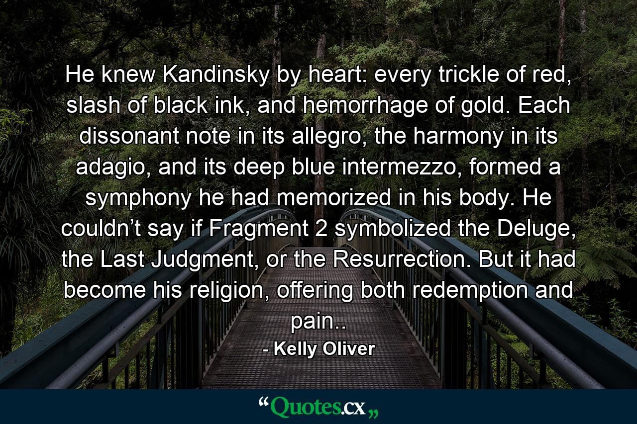He knew Kandinsky by heart: every trickle of red, slash of black ink, and hemorrhage of gold. Each dissonant note in its allegro, the harmony in its adagio, and its deep blue intermezzo, formed a symphony he had memorized in his body. He couldn’t say if Fragment 2 symbolized the Deluge, the Last Judgment, or the Resurrection. But it had become his religion, offering both redemption and pain.. - Quote by Kelly Oliver