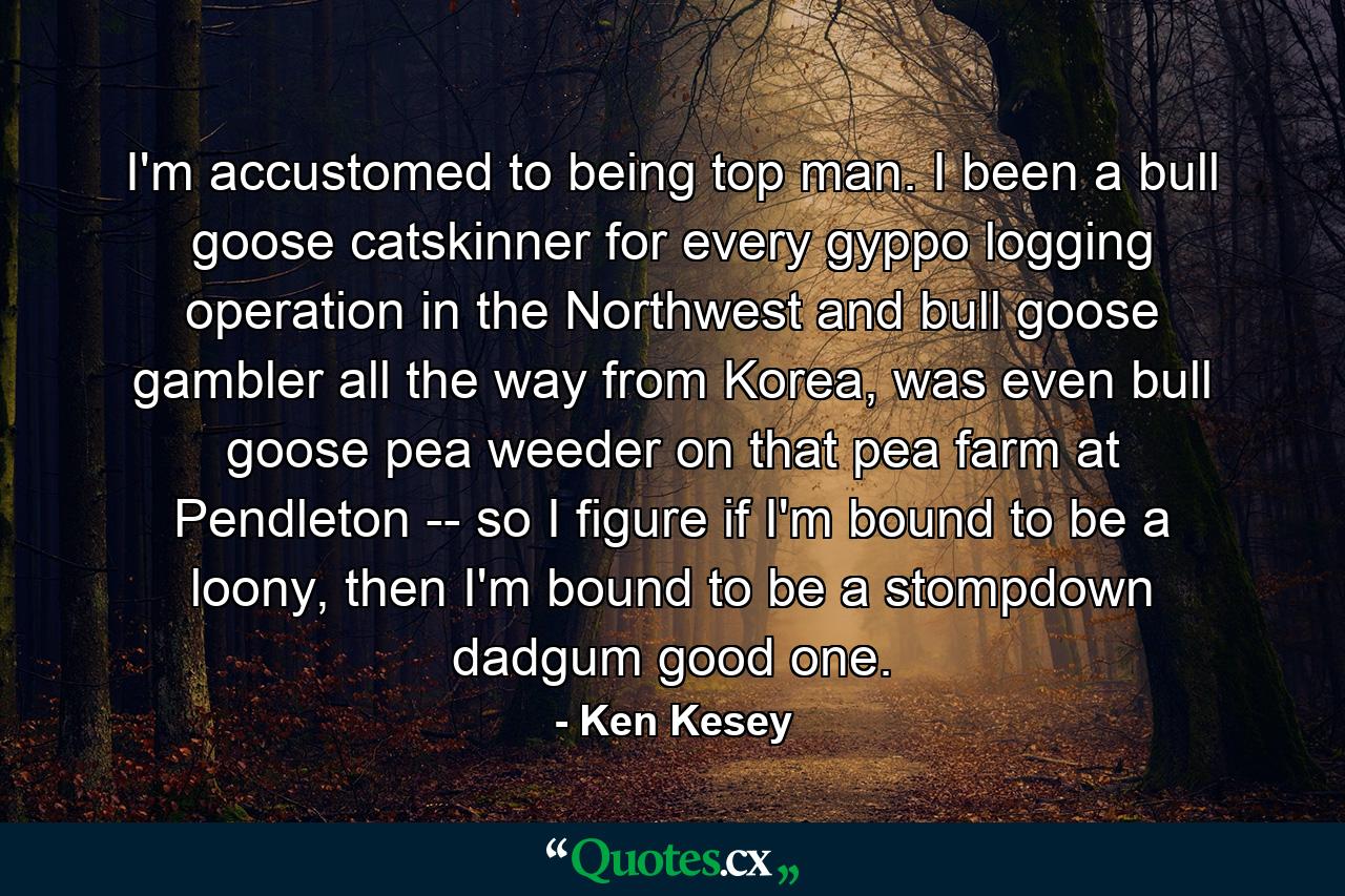 I'm accustomed to being top man. I been a bull goose catskinner for every gyppo logging operation in the Northwest and bull goose gambler all the way from Korea, was even bull goose pea weeder on that pea farm at Pendleton -- so I figure if I'm bound to be a loony, then I'm bound to be a stompdown dadgum good one. - Quote by Ken Kesey