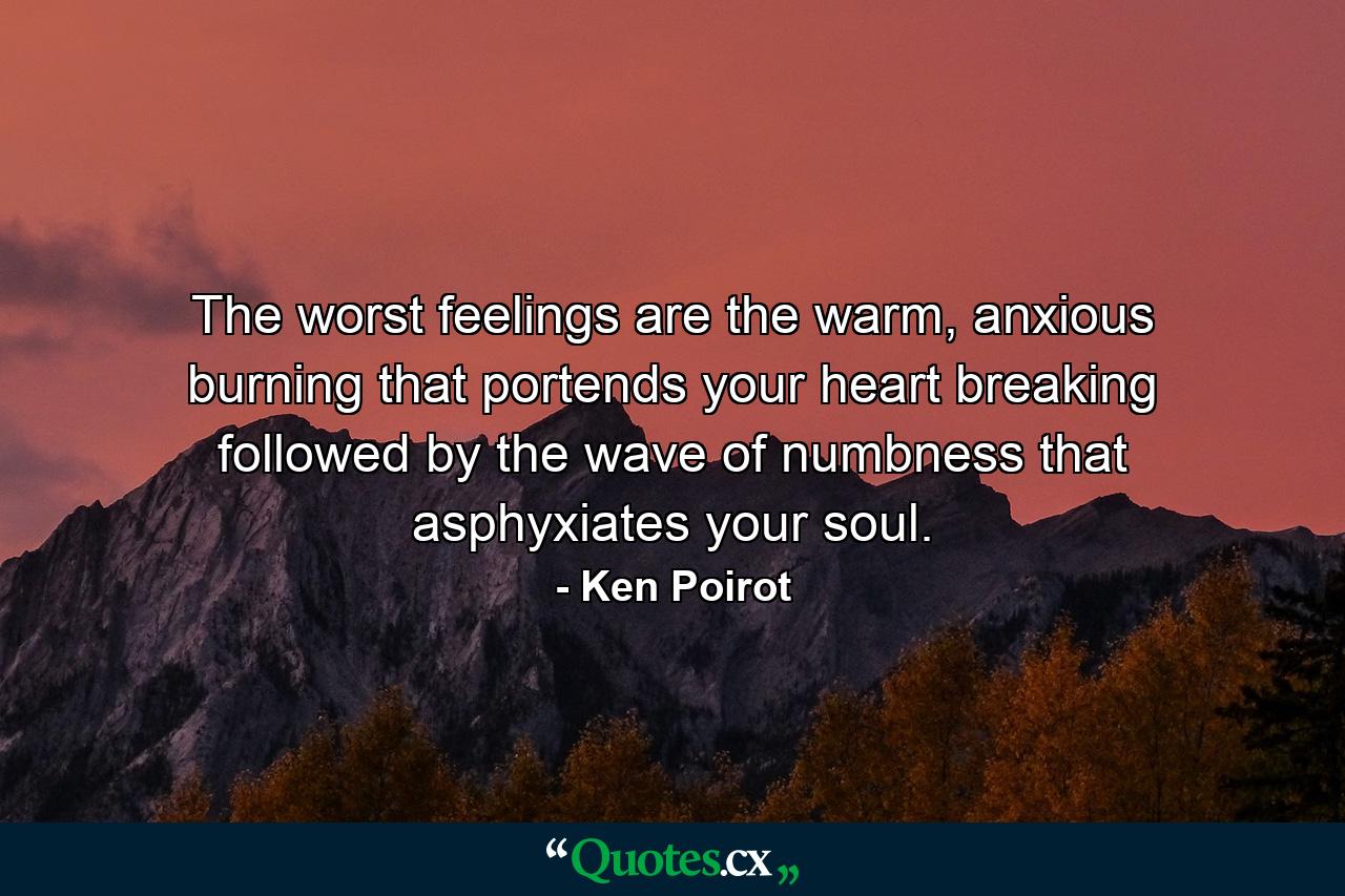 The worst feelings are the warm, anxious burning that portends your heart breaking followed by the wave of numbness that asphyxiates your soul. - Quote by Ken Poirot