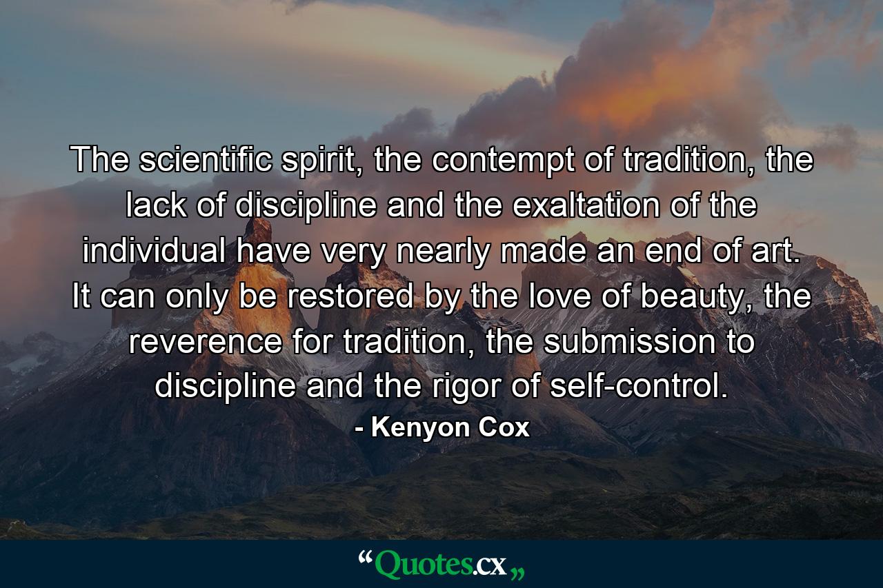 The scientific spirit, the contempt of tradition, the lack of discipline and the exaltation of the individual have very nearly made an end of art. It can only be restored by the love of beauty, the reverence for tradition, the submission to discipline and the rigor of self-control. - Quote by Kenyon Cox