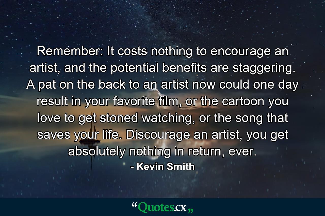 Remember: It costs nothing to encourage an artist, and the potential benefits are staggering. A pat on the back to an artist now could one day result in your favorite film, or the cartoon you love to get stoned watching, or the song that saves your life. Discourage an artist, you get absolutely nothing in return, ever. - Quote by Kevin Smith