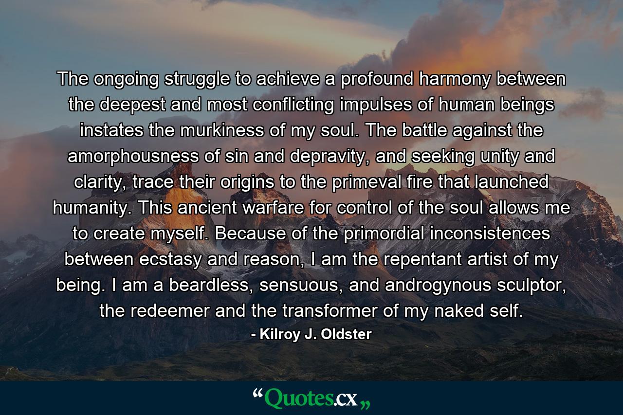 The ongoing struggle to achieve a profound harmony between the deepest and most conflicting impulses of human beings instates the murkiness of my soul. The battle against the amorphousness of sin and depravity, and seeking unity and clarity, trace their origins to the primeval fire that launched humanity. This ancient warfare for control of the soul allows me to create myself. Because of the primordial inconsistences between ecstasy and reason, I am the repentant artist of my being. I am a beardless, sensuous, and androgynous sculptor, the redeemer and the transformer of my naked self. - Quote by Kilroy J. Oldster