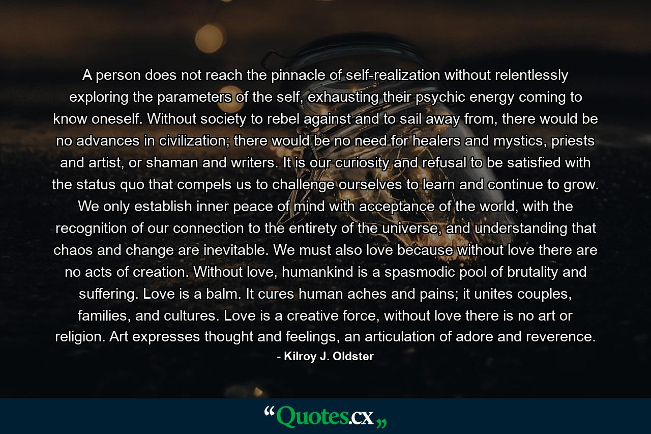 A person does not reach the pinnacle of self-realization without relentlessly exploring the parameters of the self, exhausting their psychic energy coming to know oneself. Without society to rebel against and to sail away from, there would be no advances in civilization; there would be no need for healers and mystics, priests and artist, or shaman and writers. It is our curiosity and refusal to be satisfied with the status quo that compels us to challenge ourselves to learn and continue to grow. We only establish inner peace of mind with acceptance of the world, with the recognition of our connection to the entirety of the universe, and understanding that chaos and change are inevitable. We must also love because without love there are no acts of creation. Without love, humankind is a spasmodic pool of brutality and suffering. Love is a balm. It cures human aches and pains; it unites couples, families, and cultures. Love is a creative force, without love there is no art or religion. Art expresses thought and feelings, an articulation of adore and reverence. - Quote by Kilroy J. Oldster