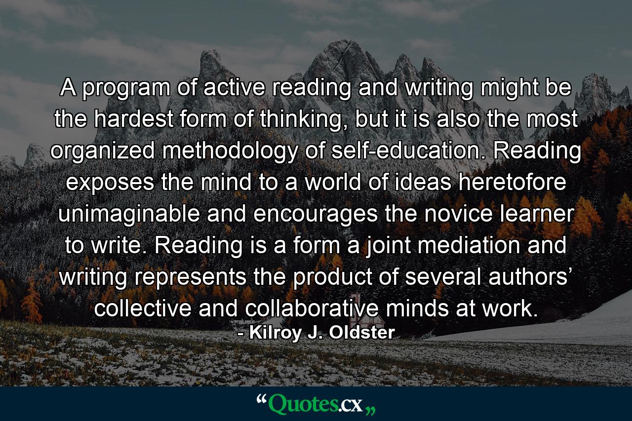 A program of active reading and writing might be the hardest form of thinking, but it is also the most organized methodology of self-education. Reading exposes the mind to a world of ideas heretofore unimaginable and encourages the novice learner to write. Reading is a form a joint mediation and writing represents the product of several authors’ collective and collaborative minds at work. - Quote by Kilroy J. Oldster