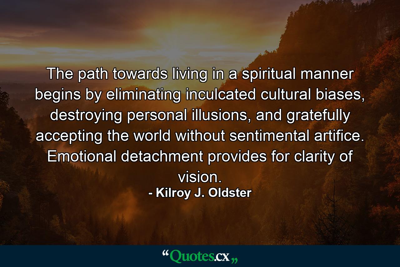 The path towards living in a spiritual manner begins by eliminating inculcated cultural biases, destroying personal illusions, and gratefully accepting the world without sentimental artifice. Emotional detachment provides for clarity of vision. - Quote by Kilroy J. Oldster