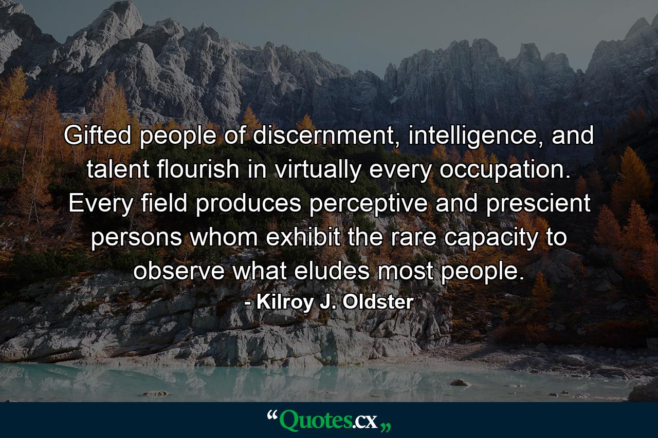 Gifted people of discernment, intelligence, and talent flourish in virtually every occupation. Every field produces perceptive and prescient persons whom exhibit the rare capacity to observe what eludes most people. - Quote by Kilroy J. Oldster