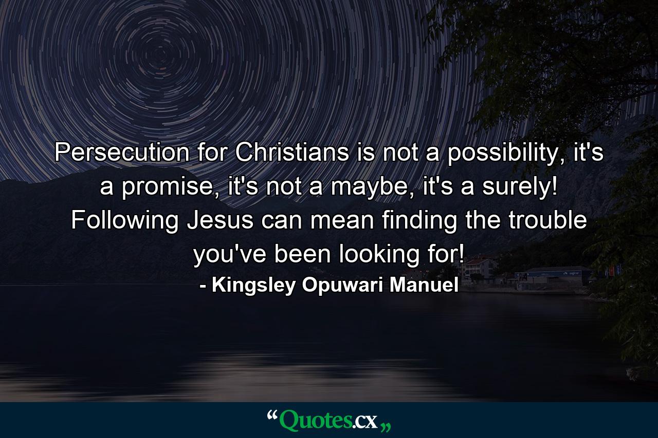 Persecution for Christians is not a possibility, it's a promise, it's not a maybe, it's a surely! Following Jesus can mean finding the trouble you've been looking for! - Quote by Kingsley Opuwari Manuel