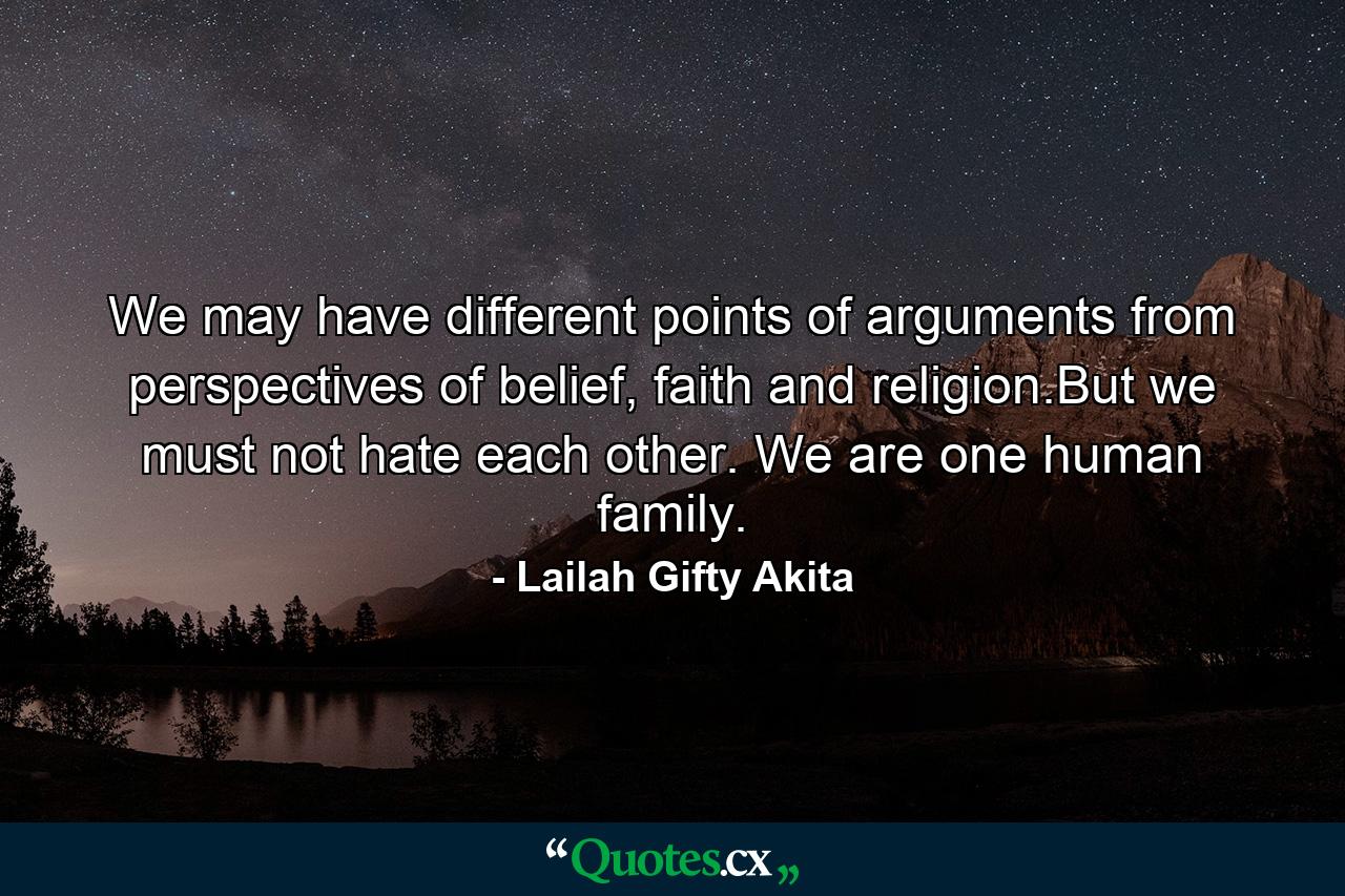 We may have different points of arguments from perspectives of belief, faith and religion.But we must not hate each other. We are one human family. - Quote by Lailah Gifty Akita