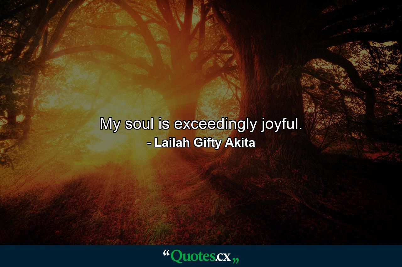 My soul is exceedingly joyful. - Quote by Lailah Gifty Akita