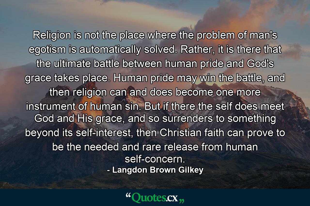 Religion is not the place where the problem of man's egotism is automatically solved. Rather, it is there that the ultimate battle between human pride and God's grace takes place. Human pride may win the battle, and then religion can and does become one more instrument of human sin. But if there the self does meet God and His grace, and so surrenders to something beyond its self-interest, then Christian faith can prove to be the needed and rare release from human self-concern. - Quote by Langdon Brown Gilkey