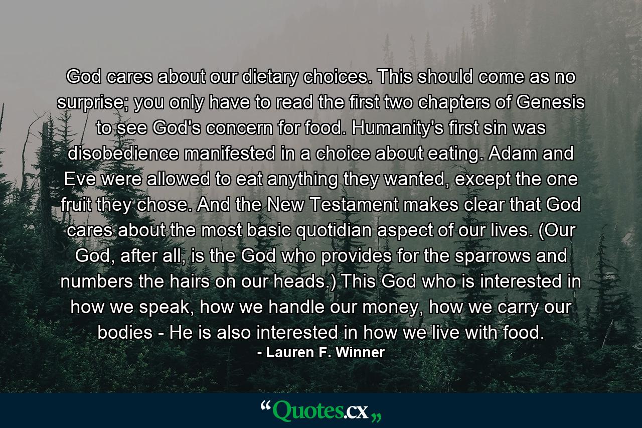 God cares about our dietary choices. This should come as no surprise; you only have to read the first two chapters of Genesis to see God's concern for food. Humanity's first sin was disobedience manifested in a choice about eating. Adam and Eve were allowed to eat anything they wanted, except the one fruit they chose. And the New Testament makes clear that God cares about the most basic quotidian aspect of our lives. (Our God, after all, is the God who provides for the sparrows and numbers the hairs on our heads.) This God who is interested in how we speak, how we handle our money, how we carry our bodies - He is also interested in how we live with food. - Quote by Lauren F. Winner