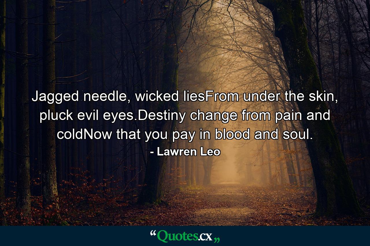 Jagged needle, wicked liesFrom under the skin, pluck evil eyes.Destiny change from pain and coldNow that you pay in blood and soul. - Quote by Lawren Leo