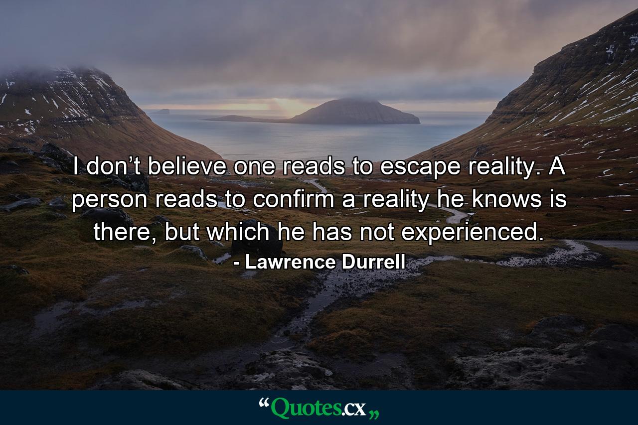 I don’t believe one reads to escape reality. A person reads to confirm a reality he knows is there, but which he has not experienced. - Quote by Lawrence Durrell