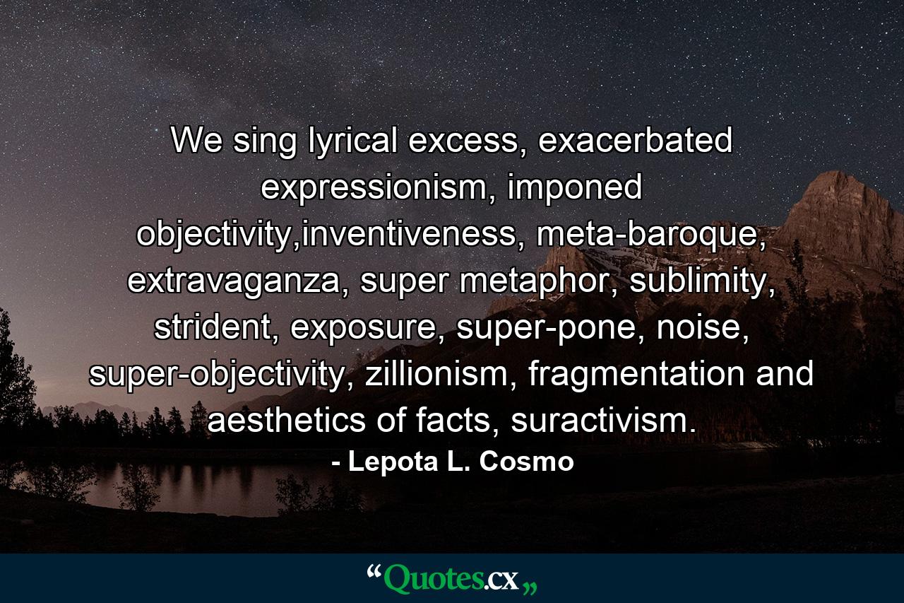 We sing lyrical excess, exacerbated expressionism, imponed objectivity,inventiveness, meta-baroque, extravaganza, super metaphor, sublimity, strident, exposure, super-pone, noise, super-objectivity, zillionism, fragmentation and aesthetics of facts, suractivism. - Quote by Lepota L. Cosmo