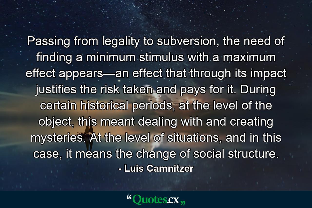 Passing from legality to subversion, the need of finding a minimum stimulus with a maximum effect appears—an effect that through its impact justifies the risk taken and pays for it. During certain historical periods, at the level of the object, this meant dealing with and creating mysteries. At the level of situations, and in this case, it means the change of social structure. - Quote by Luis Camnitzer