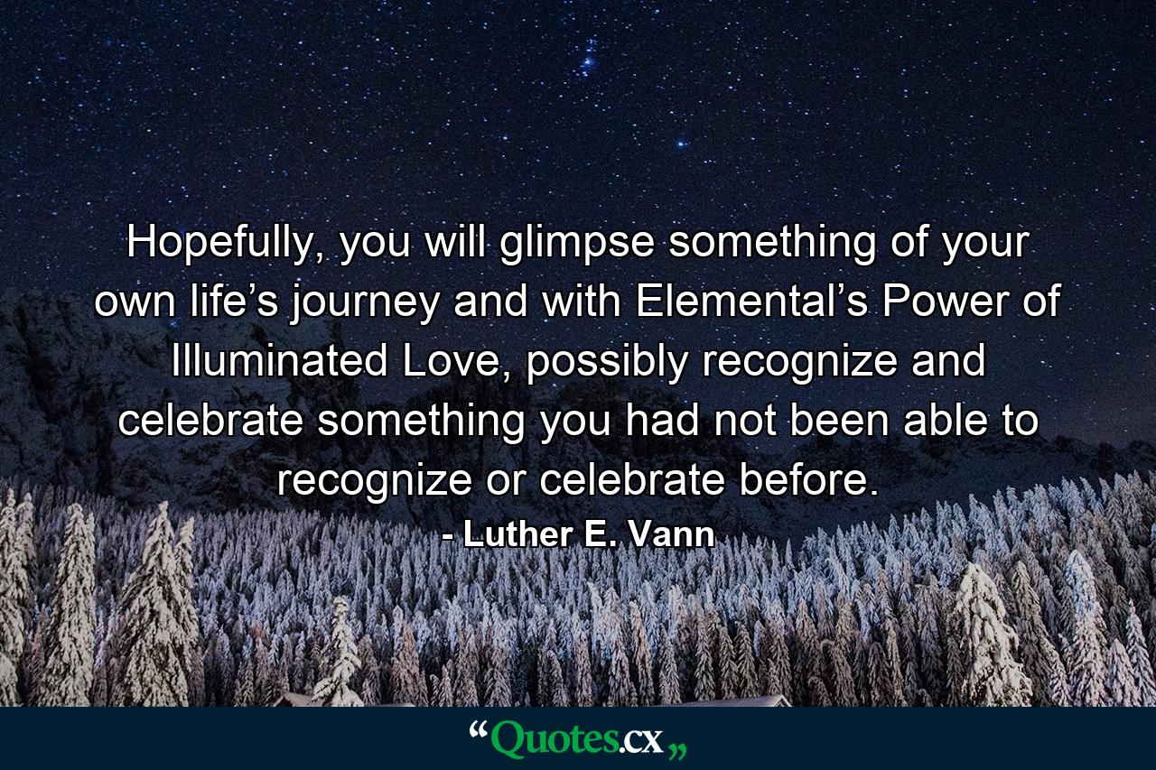 Hopefully, you will glimpse something of your own life’s journey and with Elemental’s Power of Illuminated Love, possibly recognize and celebrate something you had not been able to recognize or celebrate before. - Quote by Luther E. Vann