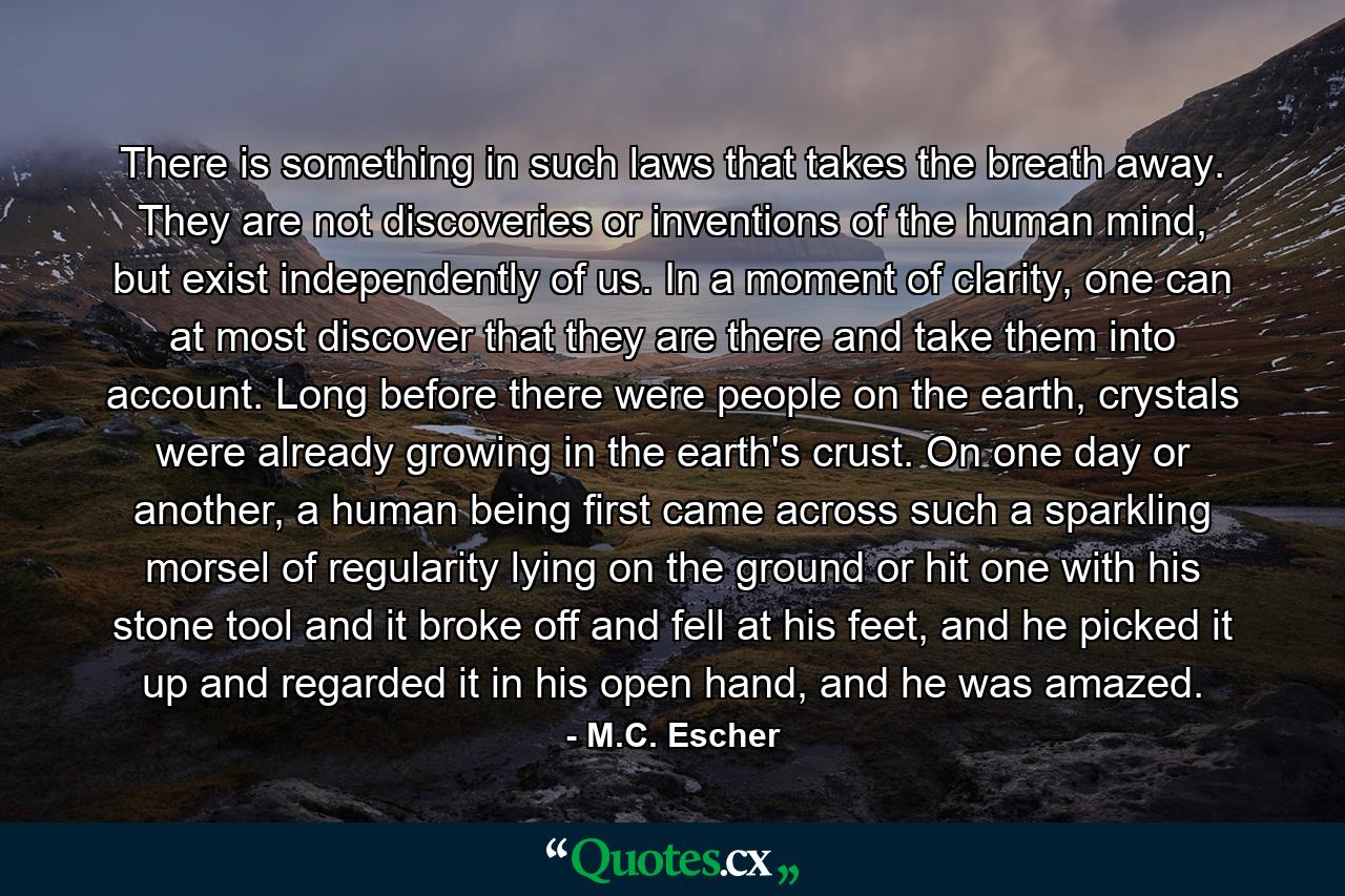 There is something in such laws that takes the breath away. They are not discoveries or inventions of the human mind, but exist independently of us. In a moment of clarity, one can at most discover that they are there and take them into account. Long before there were people on the earth, crystals were already growing in the earth's crust. On one day or another, a human being first came across such a sparkling morsel of regularity lying on the ground or hit one with his stone tool and it broke off and fell at his feet, and he picked it up and regarded it in his open hand, and he was amazed. - Quote by M.C. Escher