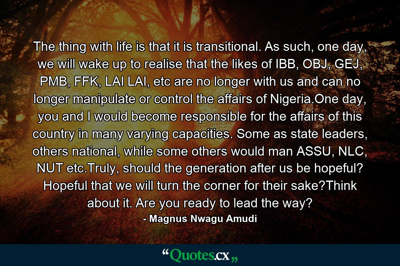 The thing with life is that it is transitional. As such, one day, we will wake up to realise that the likes of IBB, OBJ, GEJ, PMB, FFK, LAI LAI, etc are no longer with us and can no longer manipulate or control the affairs of Nigeria.One day, you and I would become responsible for the affairs of this country in many varying capacities. Some as state leaders, others national, while some others would man ASSU, NLC, NUT etc.Truly, should the generation after us be hopeful? Hopeful that we will turn the corner for their sake?Think about it. Are you ready to lead the way? - Quote by Magnus Nwagu Amudi