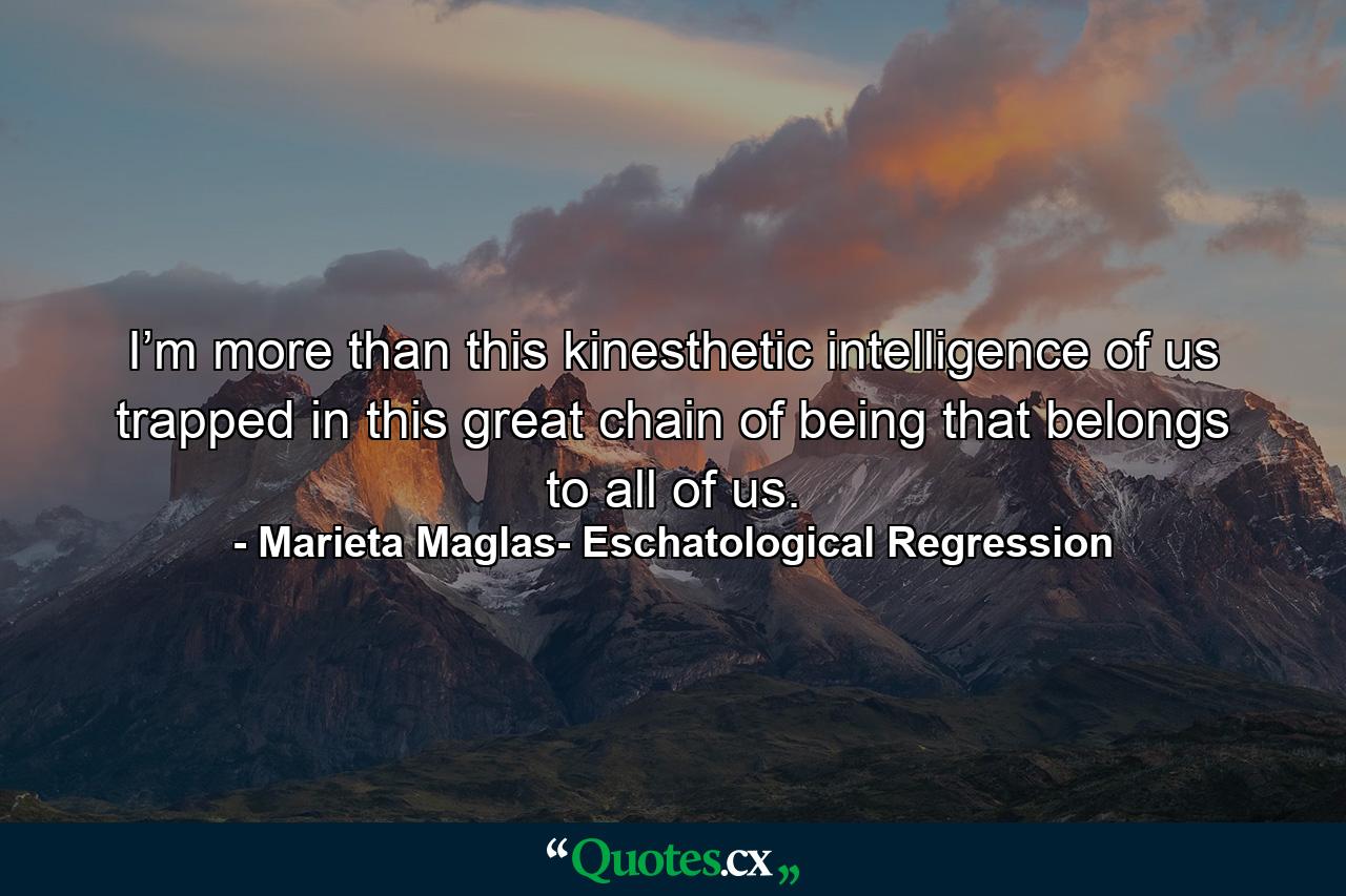 I’m more than this kinesthetic intelligence of us trapped in this great chain of being that belongs to all of us. - Quote by Marieta Maglas- Eschatological Regression