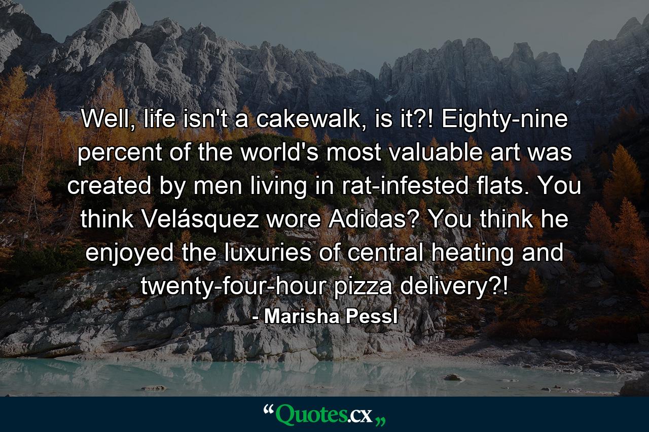 Well, life isn't a cakewalk, is it?! Eighty-nine percent of the world's most valuable art was created by men living in rat-infested flats. You think Velásquez wore Adidas? You think he enjoyed the luxuries of central heating and twenty-four-hour pizza delivery?! - Quote by Marisha Pessl