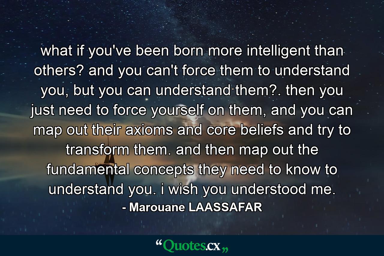 what if you've been born more intelligent than others? and you can't force them to understand you, but you can understand them?. then you just need to force yourself on them, and you can map out their axioms and core beliefs and try to transform them. and then map out the fundamental concepts they need to know to understand you. i wish you understood me. - Quote by Marouane LAASSAFAR