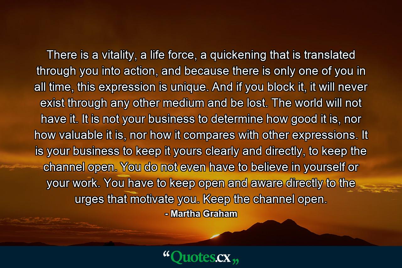 There is a vitality, a life force, a quickening that is translated through you into action, and because there is only one of you in all time, this expression is unique.  And if you block it, it will never exist through any other medium and be lost.  The world will not have it.  It is not your business to determine how good it is, nor how valuable it is, nor how it compares with other expressions.  It is your business to keep it yours clearly and directly, to keep the channel open.  You do not even have to believe in yourself or your work.  You have to keep open and aware directly to the urges that motivate you.  Keep the channel open. - Quote by Martha Graham