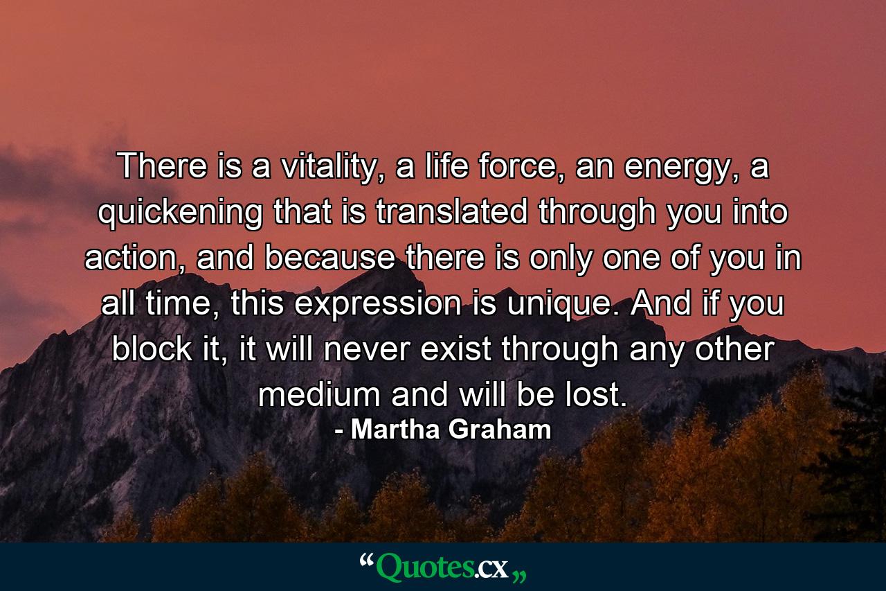 There is a vitality, a life force, an energy, a quickening that is translated through you into action, and because there is only one of you in all time, this expression is unique. And if you block it, it will never exist through any other medium and will be lost. - Quote by Martha Graham