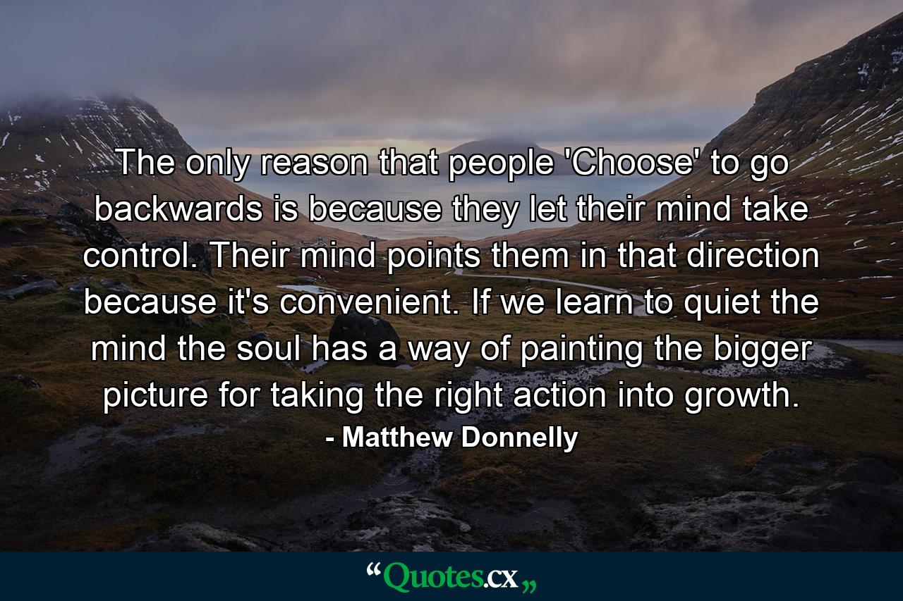 The only reason that people 'Choose' to go backwards is because they let their mind take control. Their mind points them in that direction because it's convenient. If we learn to quiet the mind the soul has a way of painting the bigger picture for taking the right action into growth. - Quote by Matthew Donnelly