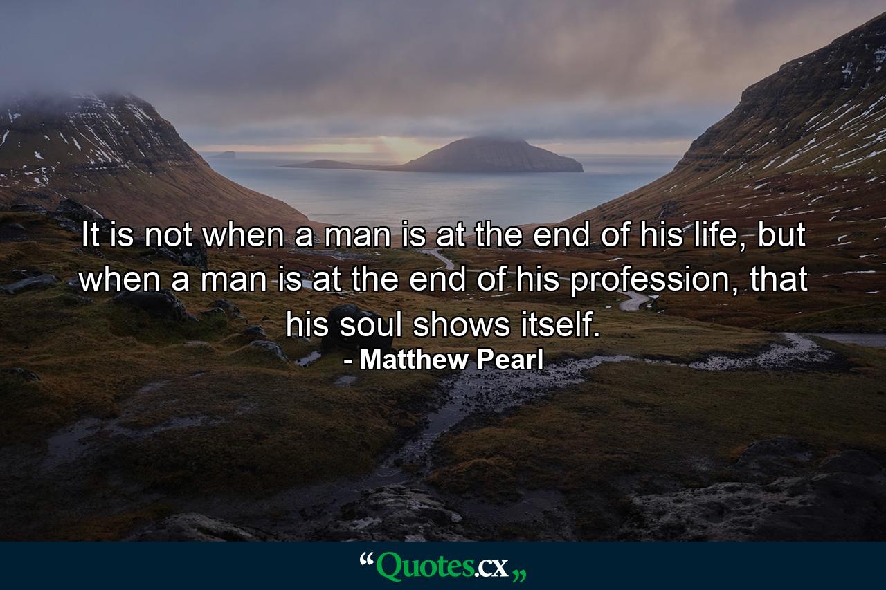 It is not when a man is at the end of his life, but when a man is at the end of his profession, that his soul shows itself. - Quote by Matthew Pearl