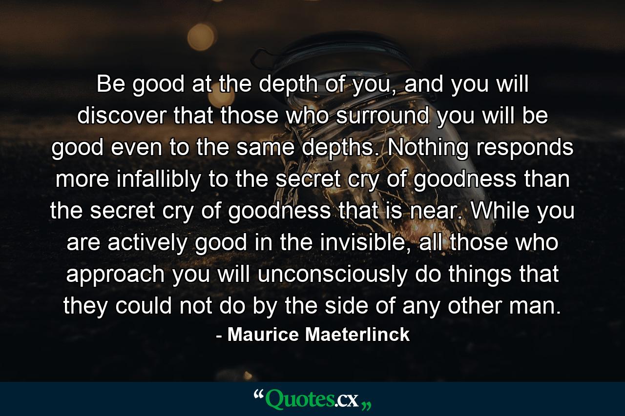 Be good at the depth of you, and you will discover that those who surround you will be good even to the same depths. Nothing responds more infallibly to the secret cry of goodness than the secret cry of goodness that is near. While you are actively good in the invisible, all those who approach you will unconsciously do things that they could not do by the side of any other man. - Quote by Maurice Maeterlinck