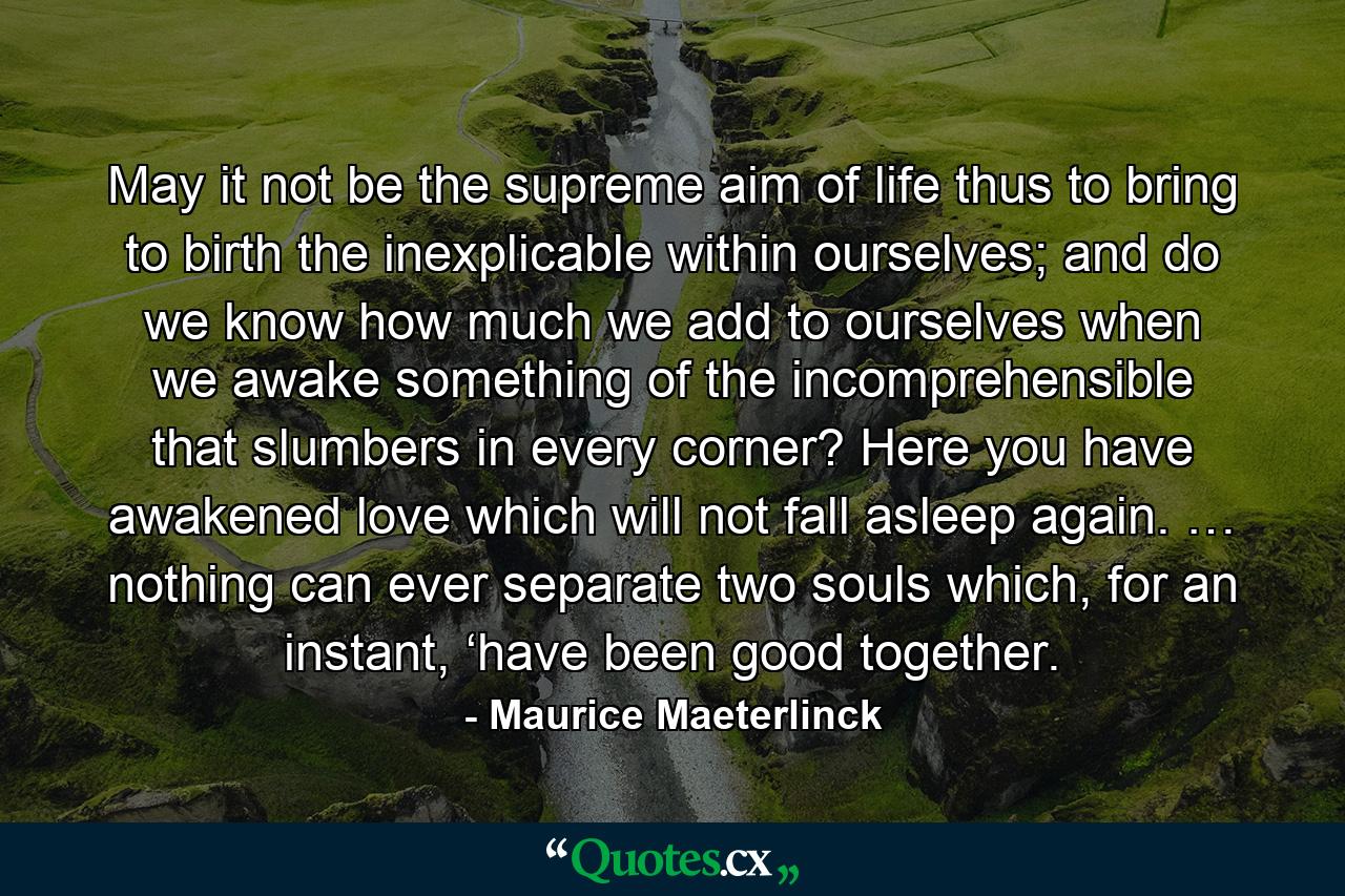 May it not be the supreme aim of life thus to bring to birth the inexplicable within ourselves; and do we know how much we add to ourselves when we awake something of the incomprehensible that slumbers in every corner? Here you have awakened love which will not fall asleep again. … nothing can ever separate two souls which, for an instant, ‘have been good together. - Quote by Maurice Maeterlinck