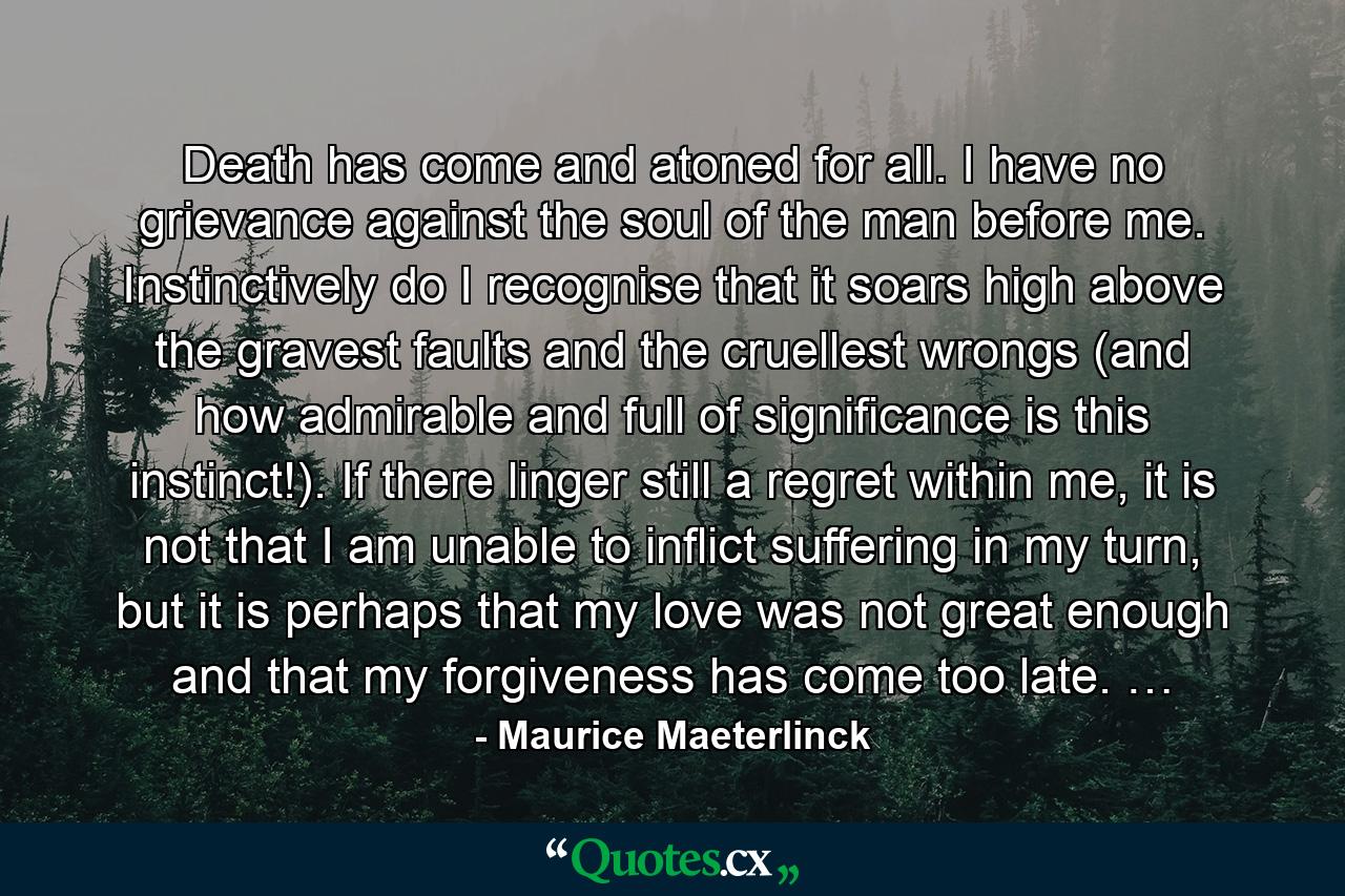 Death has come and atoned for all. I have no grievance against the soul of the man before me. Instinctively do I recognise that it soars high above the gravest faults and the cruellest wrongs (and how admirable and full of significance is this instinct!). If there linger still a regret within me, it is not that I am unable to inflict suffering in my turn, but it is perhaps that my love was not great enough and that my forgiveness has come too late. … - Quote by Maurice Maeterlinck