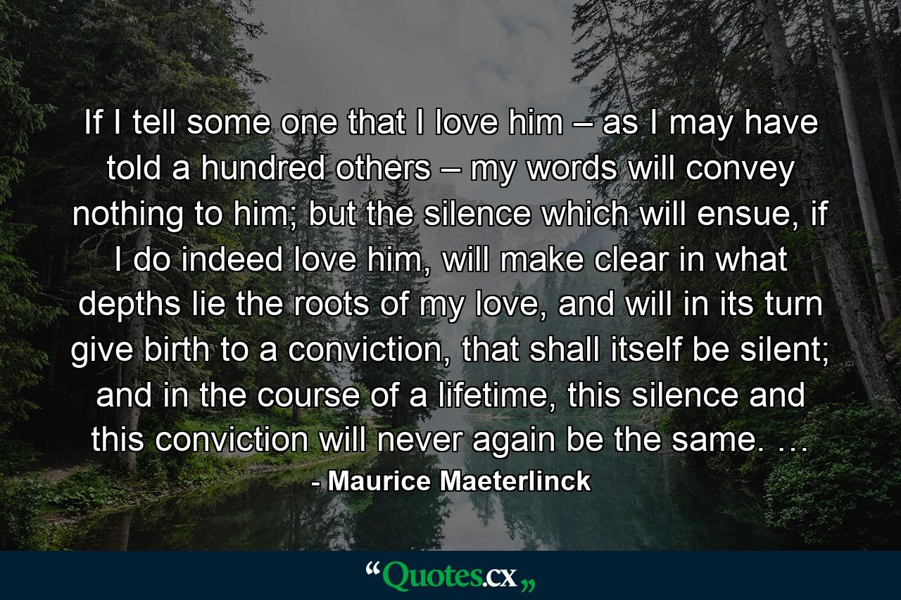 If I tell some one that I love him – as I may have told a hundred others – my words will convey nothing to him; but the silence which will ensue, if I do indeed love him, will make clear in what depths lie the roots of my love, and will in its turn give birth to a conviction, that shall itself be silent; and in the course of a lifetime, this silence and this conviction will never again be the same. … - Quote by Maurice Maeterlinck