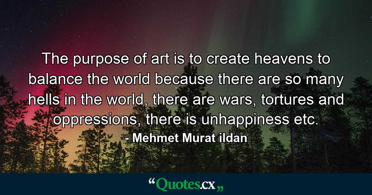 The purpose of art is to create heavens to balance the world because there are so many hells in the world, there are wars, tortures and oppressions, there is unhappiness etc. - Quote by Mehmet Murat ildan