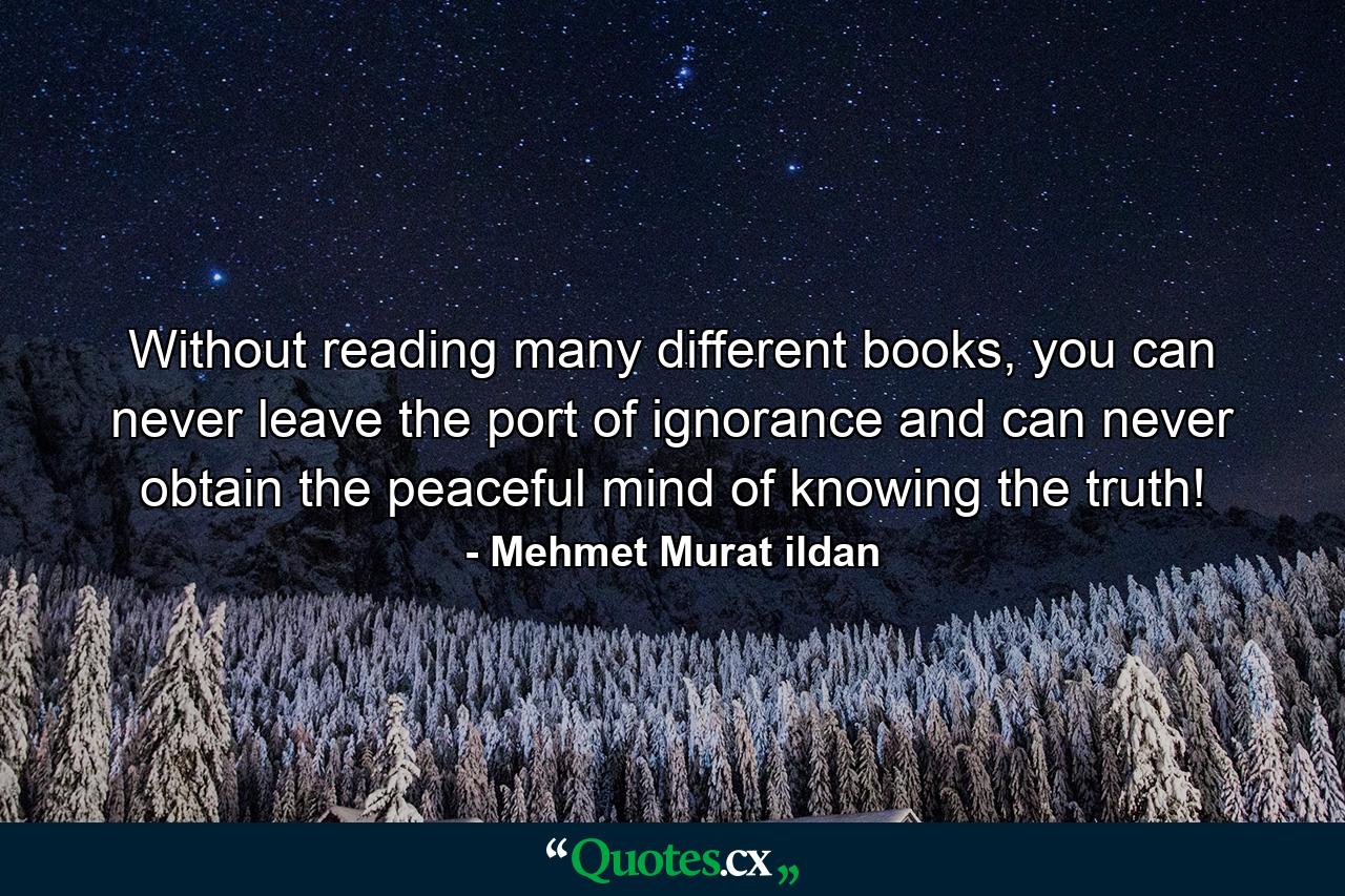 Without reading many different books, you can never leave the port of ignorance and can never obtain the peaceful mind of knowing the truth! - Quote by Mehmet Murat ildan